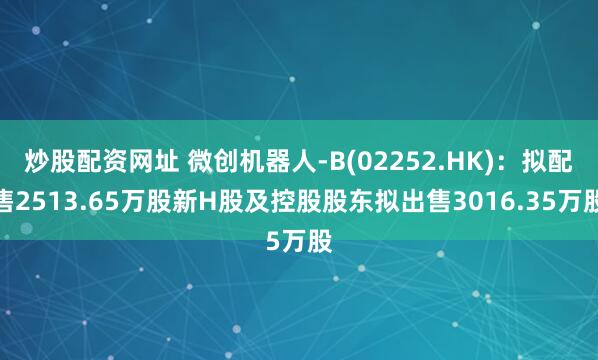 炒股配資網址 微創(chuàng)機器人-B(02252.HK)：擬配售2513.65萬股新H股及控股股東擬出售3016.35萬股