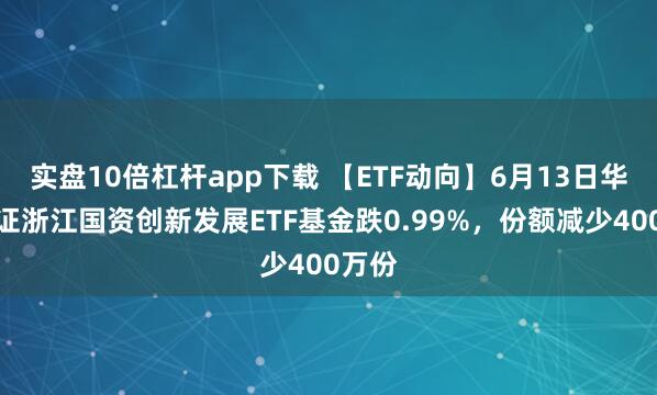 實盤10倍杠桿app下載 【ETF動向】6月13日華夏中證浙江國資創(chuàng)新發(fā)展ETF基金跌0.99%，份額減少400萬份